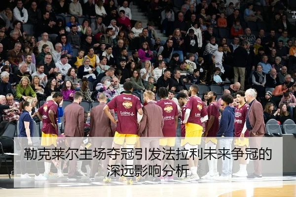 勒克莱尔主场夺冠引发法拉利未来争冠的深远影响分析