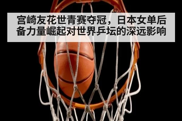 宫崎友花世青赛夺冠，日本女单后备力量崛起对世界乒坛的深远影响