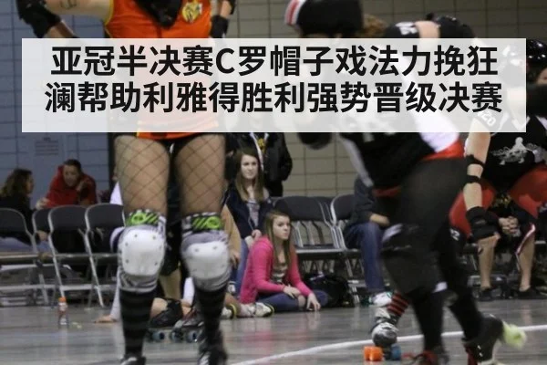 亚冠半决赛C罗帽子戏法力挽狂澜帮助利雅得胜利强势晋级决赛
