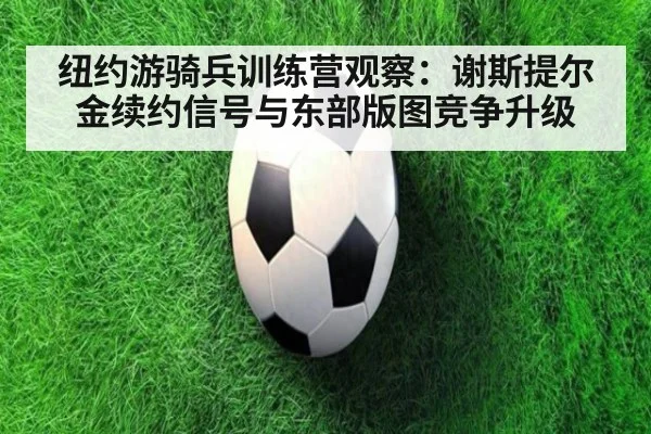 纽约游骑兵训练营观察：谢斯提尔金续约信号与东部版图竞争升级