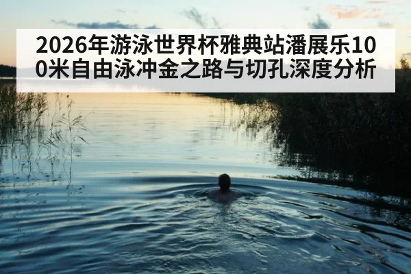 2026年游泳世界杯雅典站潘展乐100米自由泳冲金之路与切孔深度分析